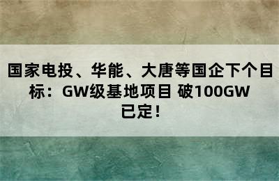 国家电投、华能、大唐等国企下个目标：GW级基地项目 破100GW已定！